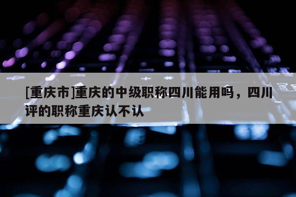 [重慶市]重慶的中級(jí)職稱四川能用嗎，四川評(píng)的職稱重慶認(rèn)不認(rèn)