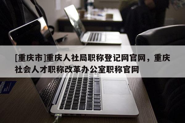 [重慶市]重慶人社局職稱登記網(wǎng)官網(wǎng)，重慶社會人才職稱改革辦公室職稱官網(wǎng)