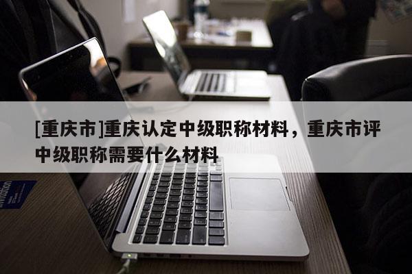 [重慶市]重慶認定中級職稱材料，重慶市評中級職稱需要什么材料