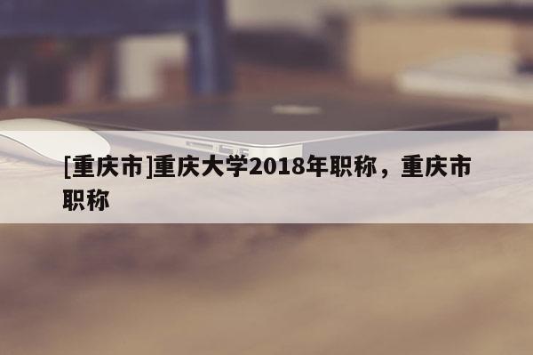 [重慶市]重慶大學(xué)2018年職稱，重慶市職稱