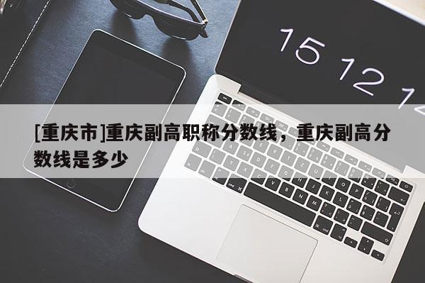 [重慶市]重慶副高職稱(chēng)分?jǐn)?shù)線，重慶副高分?jǐn)?shù)線是多少