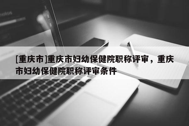 [重慶市]重慶市婦幼保健院職稱(chēng)評(píng)審，重慶市婦幼保健院職稱(chēng)評(píng)審條件