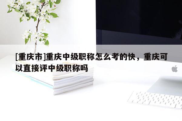 [重慶市]重慶中級(jí)職稱怎么考的快，重慶可以直接評(píng)中級(jí)職稱嗎