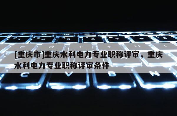 [重慶市]重慶水利電力專業(yè)職稱評審，重慶水利電力專業(yè)職稱評審條件