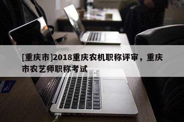 [重慶市]2018重慶農(nóng)機(jī)職稱評(píng)審，重慶市農(nóng)藝師職稱考試