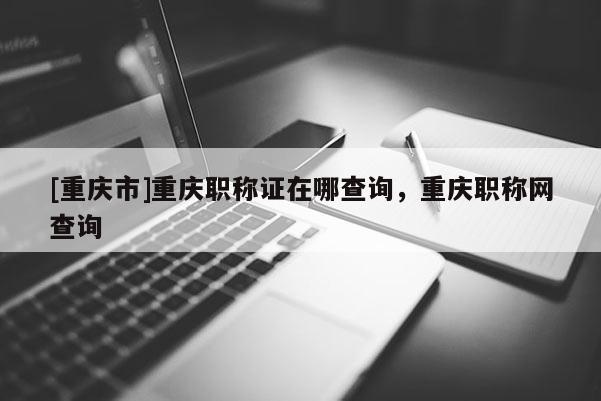 [重慶市]重慶職稱證在哪查詢，重慶職稱網(wǎng)查詢