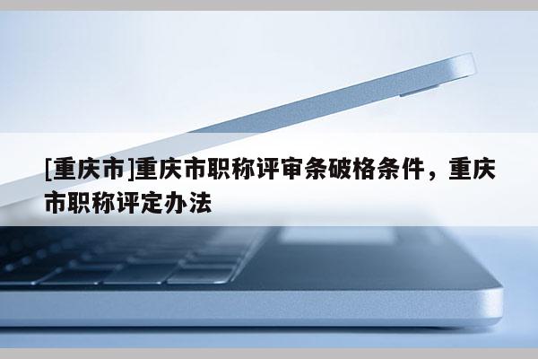 [重慶市]重慶市職稱評審條破格條件，重慶市職稱評定辦法