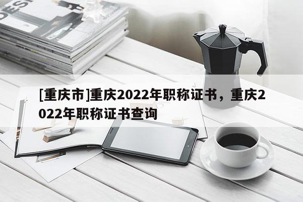 [重慶市]重慶2022年職稱證書，重慶2022年職稱證書查詢