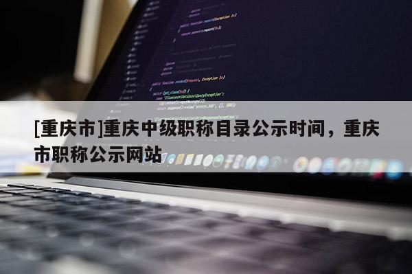 [重慶市]重慶中級職稱目錄公示時間，重慶市職稱公示網(wǎng)站