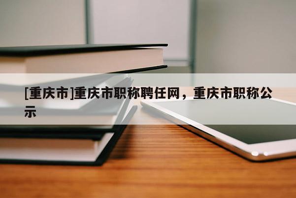 [重慶市]重慶市職稱聘任網(wǎng)，重慶市職稱公示