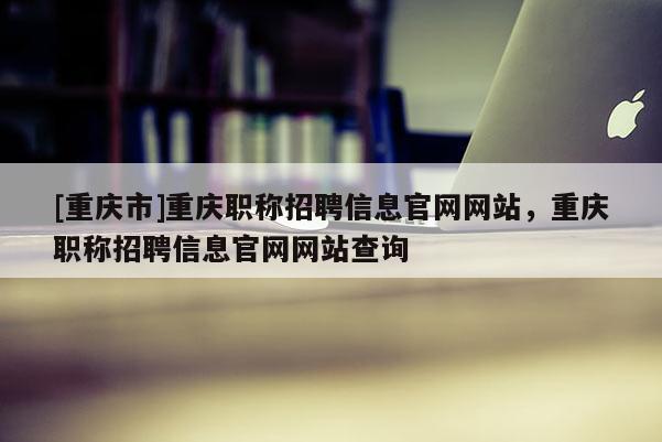 [重慶市]重慶職稱招聘信息官網(wǎng)網(wǎng)站，重慶職稱招聘信息官網(wǎng)網(wǎng)站查詢