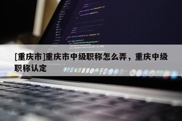 [重慶市]重慶市中級職稱怎么弄，重慶中級職稱認(rèn)定