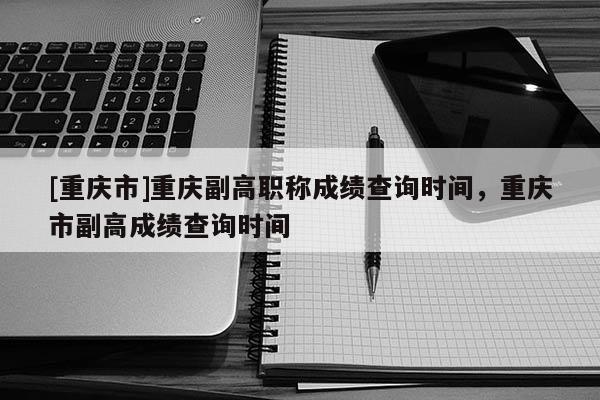 [重慶市]重慶副高職稱成績查詢時間，重慶市副高成績查詢時間