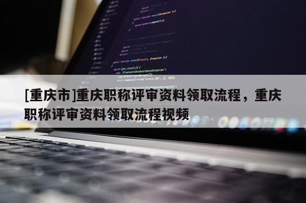 [重慶市]重慶職稱(chēng)評(píng)審資料領(lǐng)取流程，重慶職稱(chēng)評(píng)審資料領(lǐng)取流程視頻