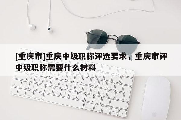 [重慶市]重慶中級職稱評選要求，重慶市評中級職稱需要什么材料