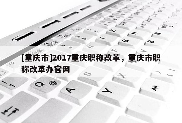 [重慶市]2017重慶職稱改革，重慶市職稱改革辦官網(wǎng)