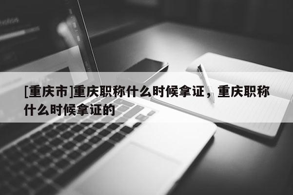 [重慶市]重慶職稱什么時候拿證，重慶職稱什么時候拿證的