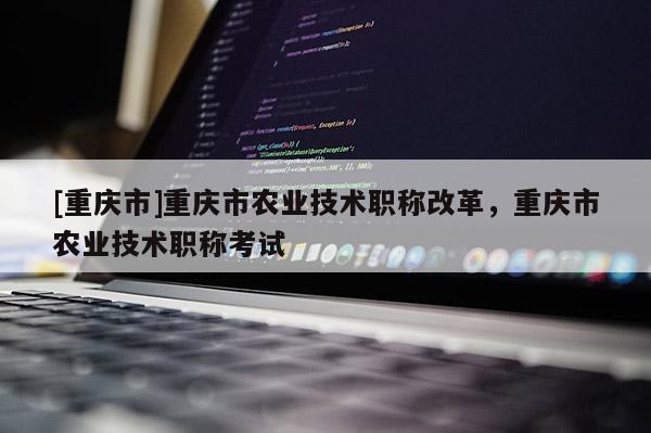 [重慶市]重慶市農(nóng)業(yè)技術(shù)職稱改革，重慶市農(nóng)業(yè)技術(shù)職稱考試