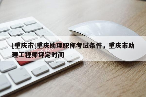 [重慶市]重慶助理職稱考試條件，重慶市助理工程師評定時間