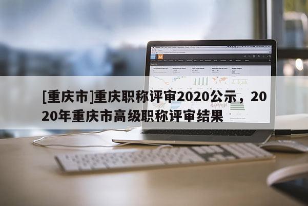 [重慶市]重慶職稱評審2020公示，2020年重慶市高級職稱評審結(jié)果