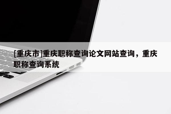 [重慶市]重慶職稱查詢論文網(wǎng)站查詢，重慶職稱查詢系統(tǒng)