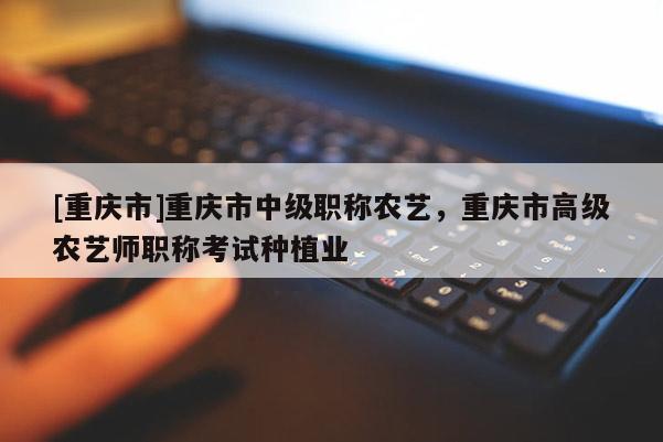 [重慶市]重慶市中級職稱農藝，重慶市高級農藝師職稱考試種植業(yè)