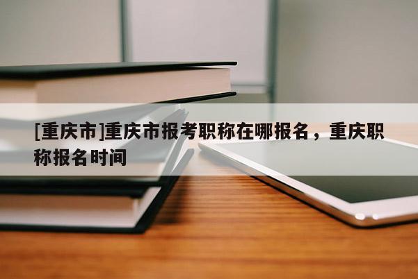 [重慶市]重慶市報(bào)考職稱在哪報(bào)名，重慶職稱報(bào)名時(shí)間