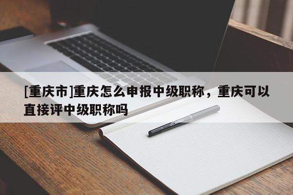 [重慶市]重慶怎么申報(bào)中級(jí)職稱，重慶可以直接評(píng)中級(jí)職稱嗎