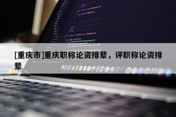 [重慶市]重慶職稱論資排輩，評(píng)職稱論資排輩