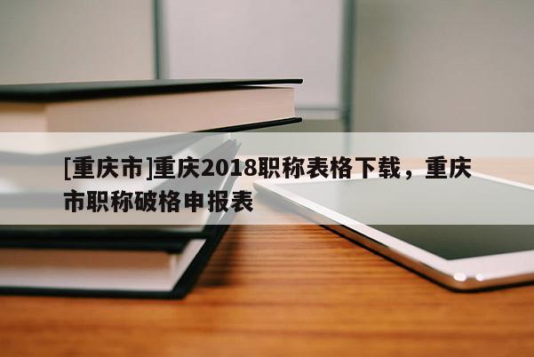 [重慶市]重慶2018職稱表格下載，重慶市職稱破格申報(bào)表