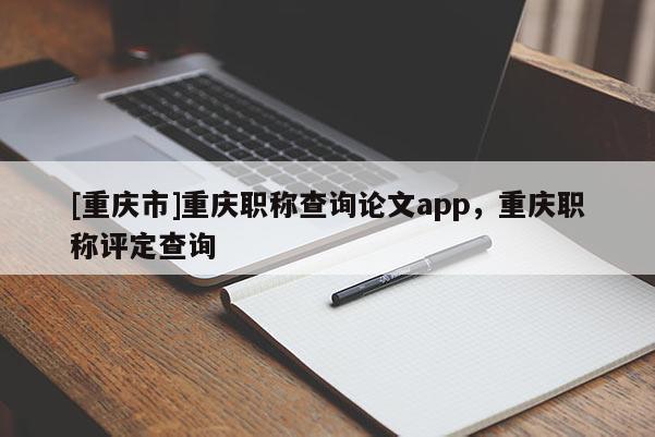 [重慶市]重慶職稱查詢論文app，重慶職稱評(píng)定查詢