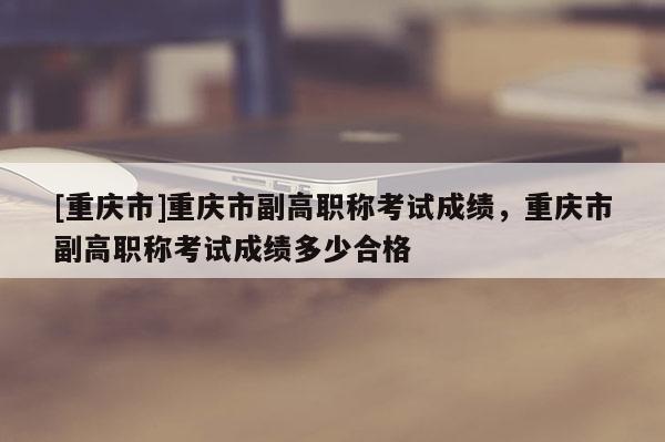 [重慶市]重慶市副高職稱考試成績，重慶市副高職稱考試成績多少合格