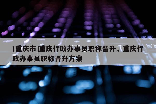 [重慶市]重慶行政辦事員職稱晉升，重慶行政辦事員職稱晉升方案