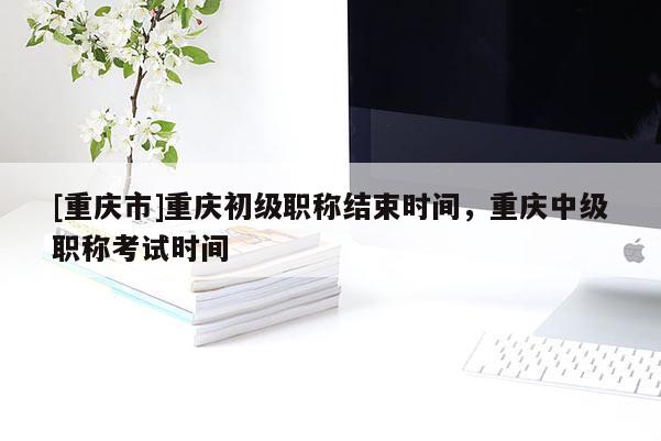 [重慶市]重慶初級職稱結(jié)束時間，重慶中級職稱考試時間