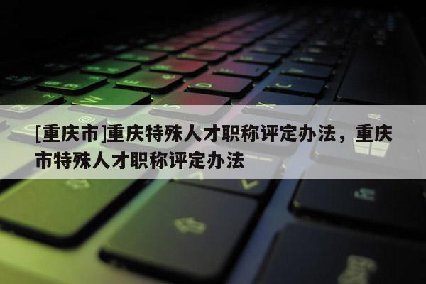 [重慶市]重慶特殊人才職稱評定辦法，重慶市特殊人才職稱評定辦法