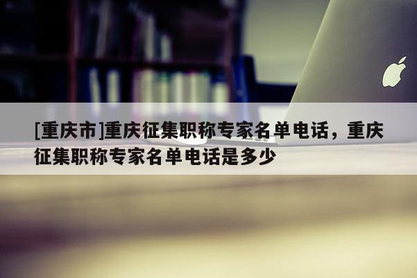 [重慶市]重慶征集職稱專家名單電話，重慶征集職稱專家名單電話是多少