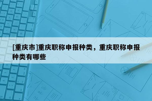 [重慶市]重慶職稱申報(bào)種類，重慶職稱申報(bào)種類有哪些