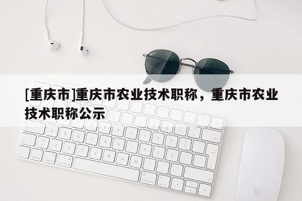 [重慶市]重慶市農(nóng)業(yè)技術(shù)職稱，重慶市農(nóng)業(yè)技術(shù)職稱公示