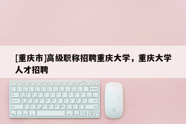 [重慶市]高級職稱招聘重慶大學(xué)，重慶大學(xué)人才招聘