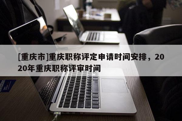 [重慶市]重慶職稱評定申請時(shí)間安排，2020年重慶職稱評審時(shí)間