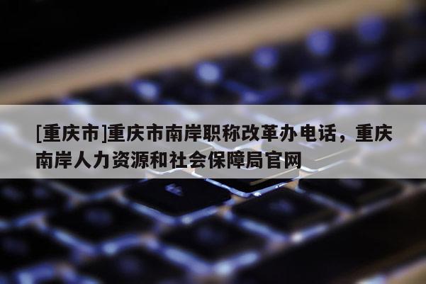 [重慶市]重慶市南岸職稱改革辦電話，重慶南岸人力資源和社會保障局官網(wǎng)