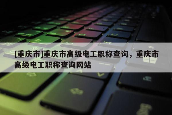 [重慶市]重慶市高級電工職稱查詢，重慶市高級電工職稱查詢網(wǎng)站