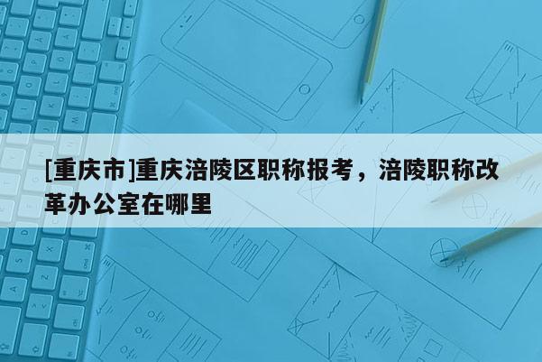 [重慶市]重慶涪陵區(qū)職稱報考，涪陵職稱改革辦公室在哪里