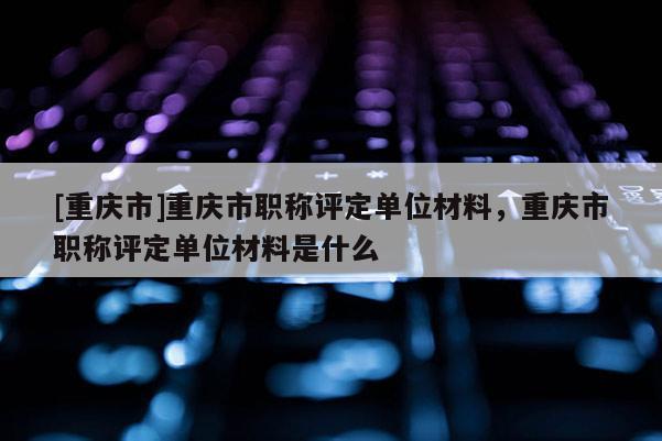 [重慶市]重慶市職稱評定單位材料，重慶市職稱評定單位材料是什么