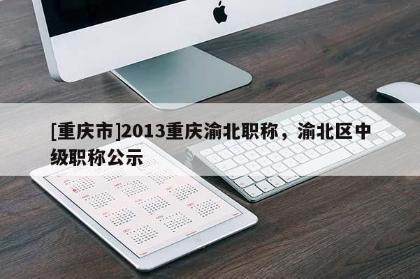 [重慶市]2013重慶渝北職稱，渝北區(qū)中級職稱公示