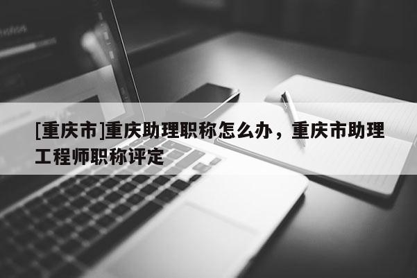 [重慶市]重慶助理職稱怎么辦，重慶市助理工程師職稱評定