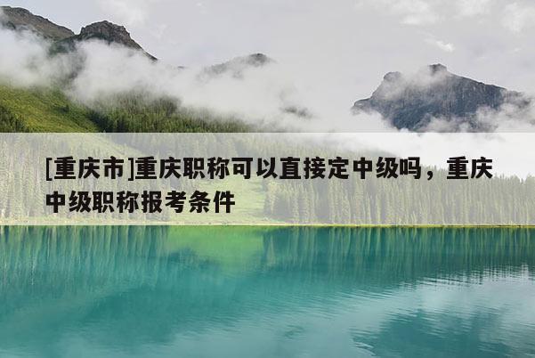 [重慶市]重慶職稱可以直接定中級(jí)嗎，重慶中級(jí)職稱報(bào)考條件