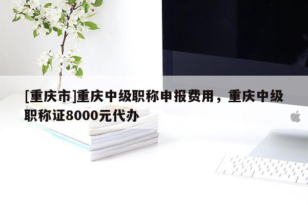 [重慶市]重慶中級(jí)職稱申報(bào)費(fèi)用，重慶中級(jí)職稱證8000元代辦