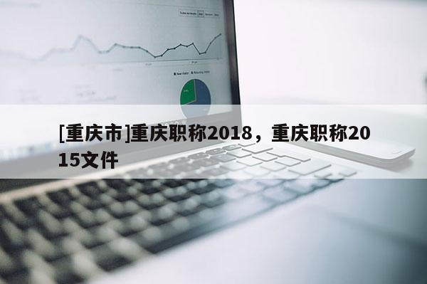 [重慶市]重慶職稱2018，重慶職稱2015文件