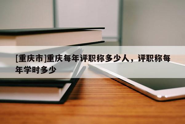 [重慶市]重慶每年評職稱多少人，評職稱每年學時多少